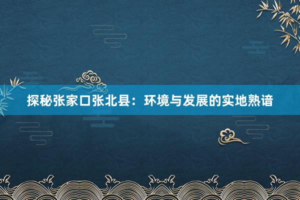 探秘张家口张北县：环境与发展的实地熟谙