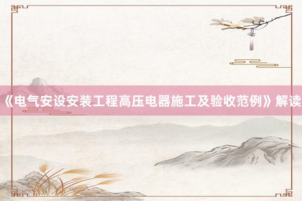 《电气安设安装工程高压电器施工及验收范例》解读