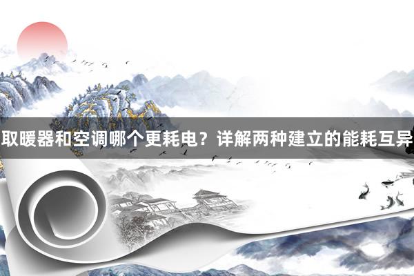取暖器和空调哪个更耗电？详解两种建立的能耗互异