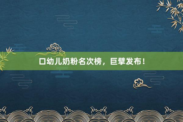 口幼儿奶粉名次榜，巨擘发布！